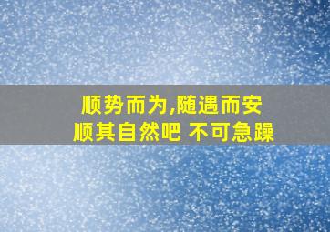 顺势而为,随遇而安 顺其自然吧 不可急躁